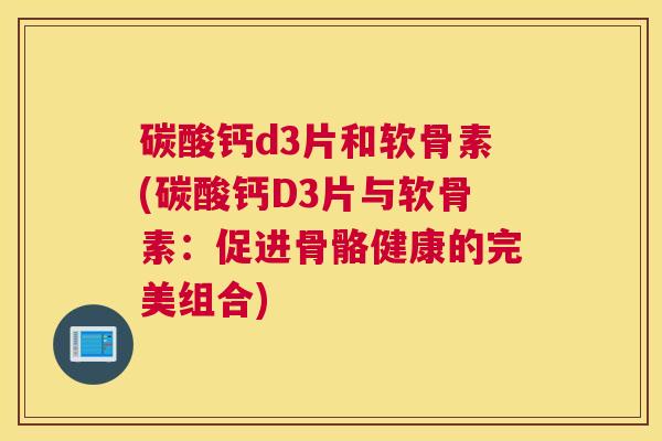 碳酸钙d3片和软骨素(碳酸钙D3片与软骨素:促进骨骼健康的完美组合)