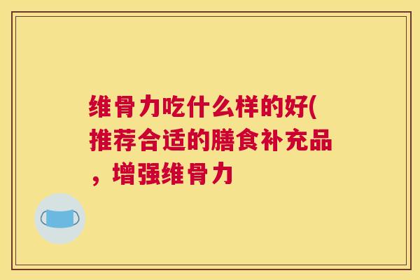 维骨力吃什么样的好(推荐合适的膳食补充品,增强维骨力