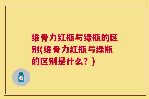 维骨力红瓶与绿瓶的区别(维骨力红瓶与绿瓶的区别是什么?)