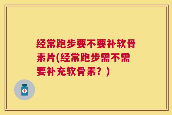 经常跑步要不要补软骨素片(经常跑步需不需要补充软骨素？)
