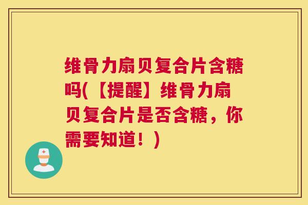 维骨力扇贝复合片含糖吗(【提醒】维骨力扇贝复合片是否含糖,你需要知道!)