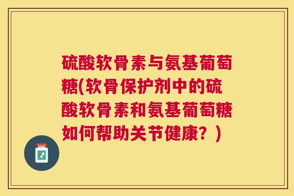 硫酸软骨素与氨基葡萄糖(软骨保护剂中的硫酸软骨素和氨基葡萄糖如何帮助关节健康？)