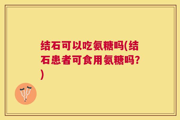 结石可以吃氨糖吗(结石患者可食用氨糖吗?)