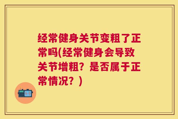 经常健身关节变粗了正常吗(经常健身会导致关节增粗?是否属于正常情况?) 经常健身关节变粗了正常吗(经常健身会导致关节增粗?是否属于正常情况?)