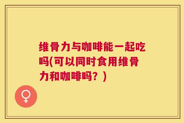 维骨力与咖啡能一起吃吗(可以同时食用维骨力和咖啡吗?)