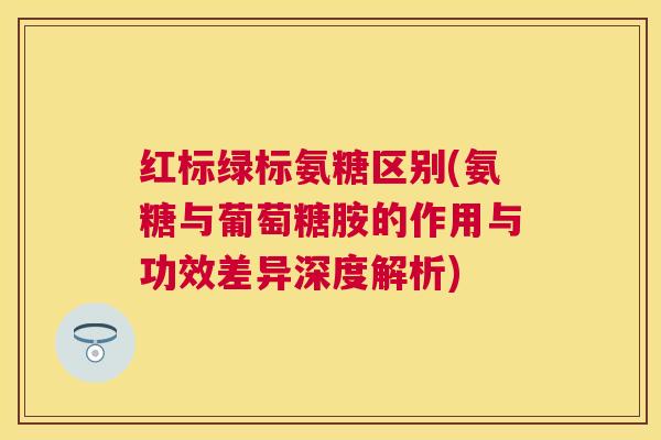 红标绿标氨糖区别(氨糖与葡萄糖胺的作用与功效差异深度解析)