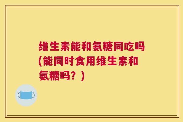 维生素能和氨糖同吃吗(能同时食用维生素和氨糖吗？)