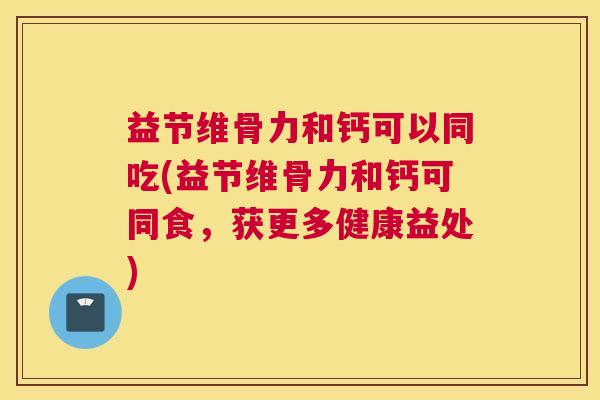 益节维骨力和钙可以同吃(益节维骨力和钙可同食，获更多健康益处)