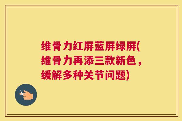 维骨力红屏蓝屏绿屏(维骨力再添三款新色,缓解多种关节问题)