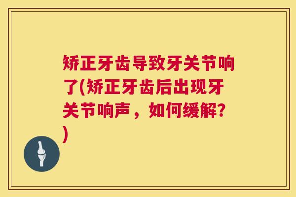矫正牙齿导致牙关节响了(矫正牙齿后出现牙关节响声,如何缓解?)