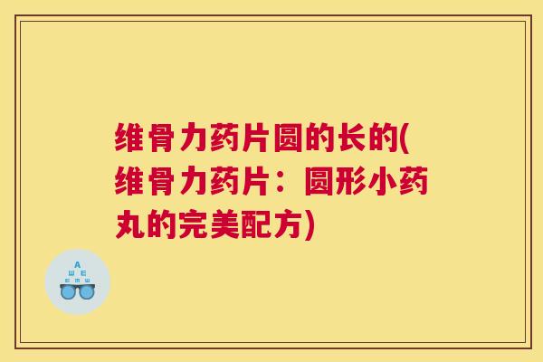 维骨力药片圆的长的(维骨力药片:圆形小药丸的完美配方) 维骨力药片圆的长的(维骨力药片:圆形小药丸的完美配方)