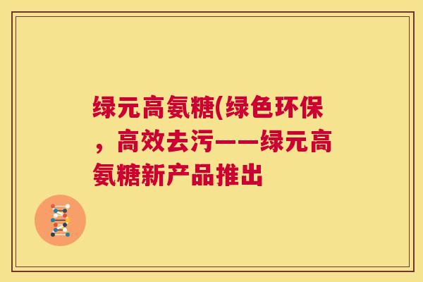 绿元高氨糖(绿色环保,高效去污——绿元高氨糖新产品推出