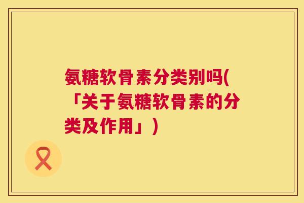 氨糖软骨素分类别吗(「关于氨糖软骨素的分类及作用」)