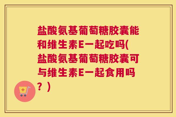 盐酸氨基葡萄糖胶囊能和维生素E一起吃吗(盐酸氨基葡萄糖胶囊可与维生素E一起食用吗?)