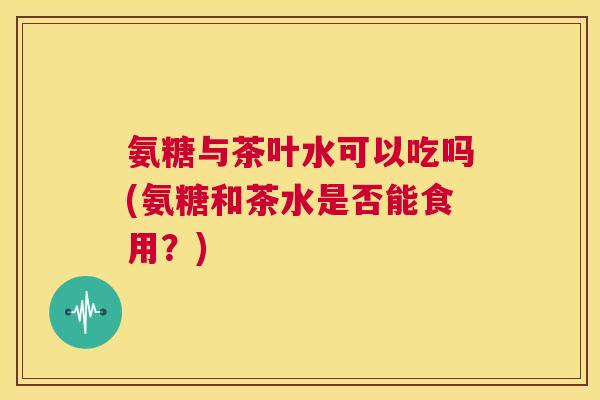 氨糖与茶叶水可以吃吗(氨糖和茶水是否能食用?)