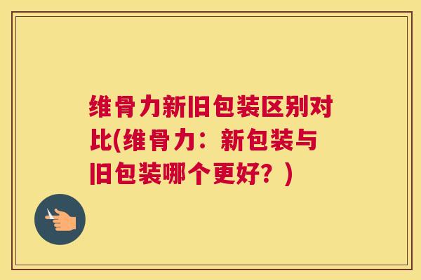 维骨力新旧包装区别对比(维骨力：新包装与旧包装哪个更好？)