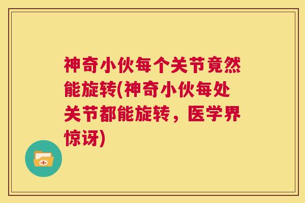 神奇小伙每个关节竟然能旋转(神奇小伙每处关节都能旋转,医学界惊讶)