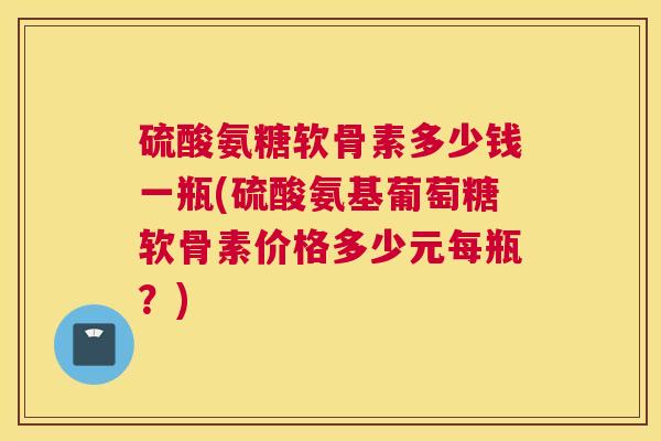 硫酸氨糖软骨素多少钱一瓶(硫酸氨基葡萄糖软骨素价格多少元每瓶?)
