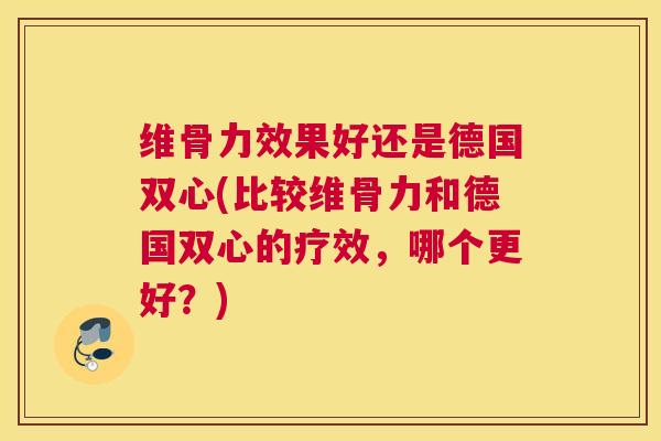 维骨力效果好还是德国双心(比较维骨力和德国双心的疗效,哪个更好?)