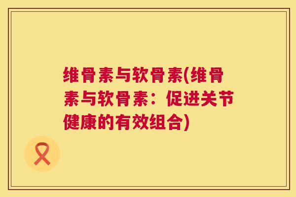维骨素与软骨素(维骨素与软骨素：促进关节健康的有效组合)