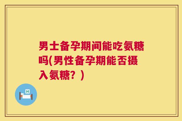 男士备孕期间能吃氨糖吗(男性备孕期能否摄入氨糖？)