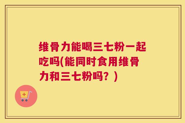 维骨力能喝三七粉一起吃吗(能同时食用维骨力和三七粉吗?)