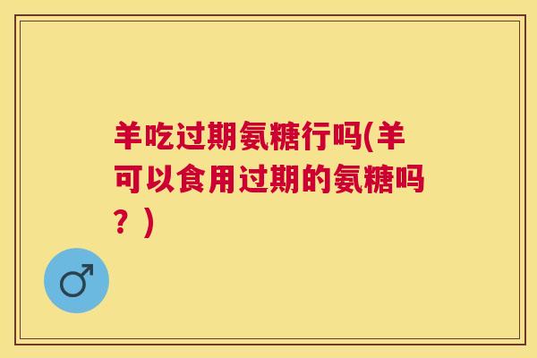 羊吃过期氨糖行吗(羊可以食用过期的氨糖吗？)