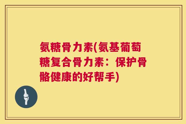 氨糖骨力素(氨基葡萄糖复合骨力素:保护骨骼健康的好帮手)