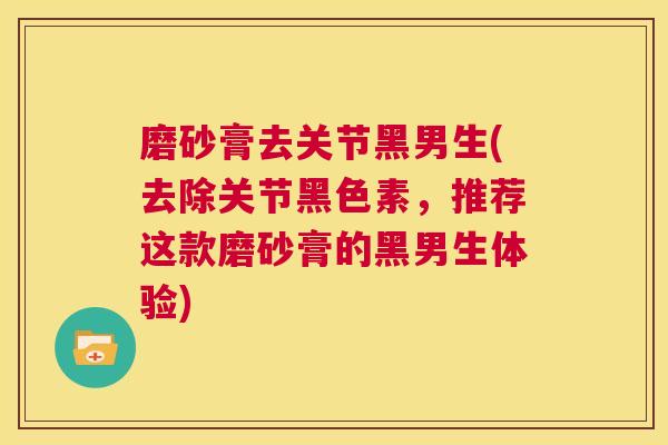 磨砂膏去关节黑男生(去除关节黑色素,推荐这款磨砂膏的黑男生体验)