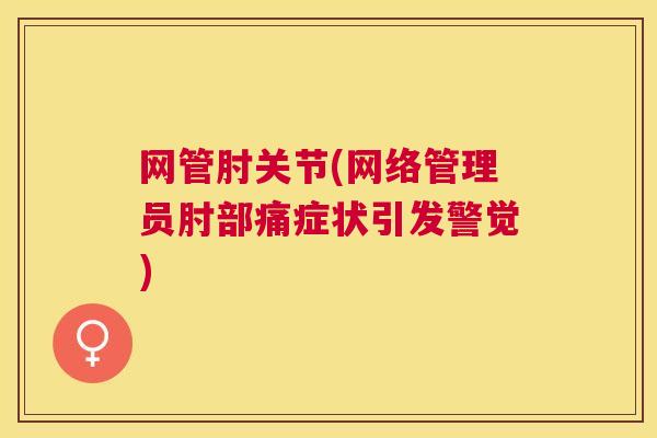 网管肘关节(网络管理员肘部痛症状引发警觉) 网管肘关节(网络管理员肘部痛症状引发警觉)