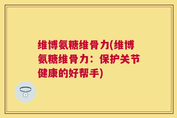 维博氨糖维骨力(维博氨糖维骨力：保护关节健康的好帮手)