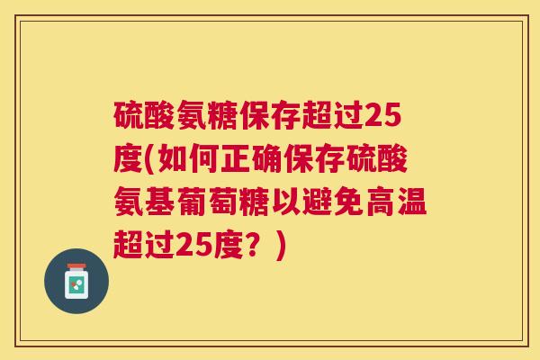 硫酸氨糖保存超过25度(如何正确保存硫酸氨基葡萄糖以避免高温超过25度？)