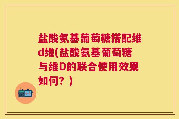 盐酸氨基葡萄糖搭配维d维(盐酸氨基葡萄糖与维D的联合使用效果如何?)