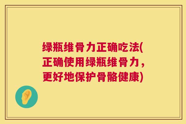 绿瓶维骨力正确吃法(正确使用绿瓶维骨力,更好地保护骨骼健康)