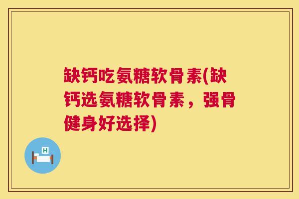 缺钙吃氨糖软骨素(缺钙选氨糖软骨素，强骨健身好选择)