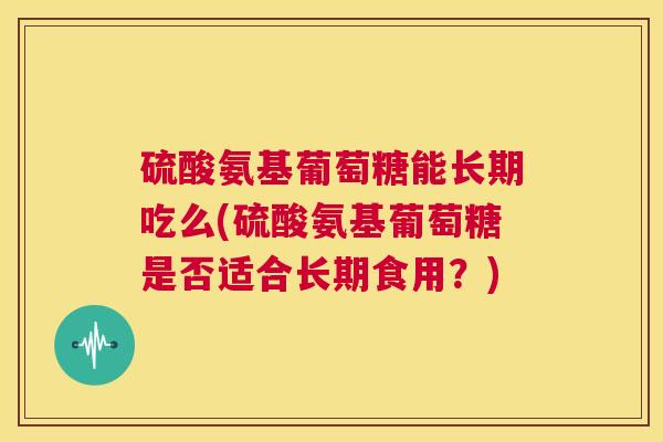硫酸氨基葡萄糖能长期吃么(硫酸氨基葡萄糖是否适合长期食用?)