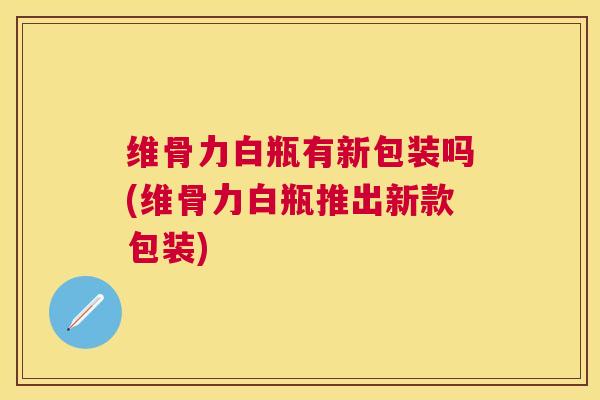 维骨力白瓶有新包装吗(维骨力白瓶推出新款包装)