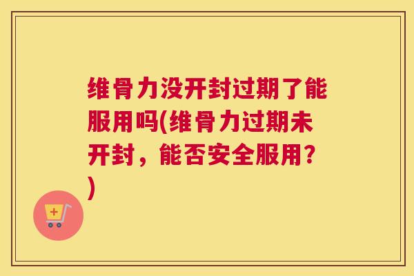 维骨力没开封过期了能服用吗(维骨力过期未开封,能否安全服用?) 维骨力没开封过期了能服用吗(维骨力过期未开封,能否安全服用?)