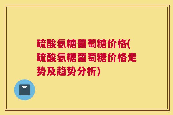 硫酸氨糖葡萄糖价格(硫酸氨糖葡萄糖价格走势及趋势分析)