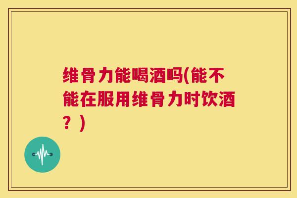 维骨力能喝酒吗(能不能在服用维骨力时饮酒?)