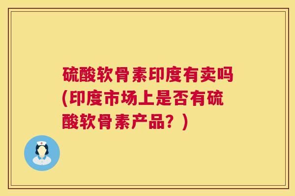 硫酸软骨素印度有卖吗(印度市场上是否有硫酸软骨素产品?)