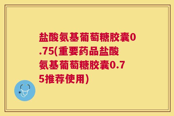 盐酸氨基葡萄糖胶囊0.75(重要药品盐酸氨基葡萄糖胶囊0.75推荐使用)