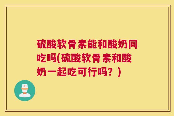硫酸软骨素能和酸奶同吃吗(硫酸软骨素和酸奶一起吃可行吗?)