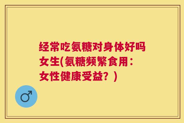 经常吃氨糖对身体好吗女生(氨糖频繁食用:女性健康受益?)