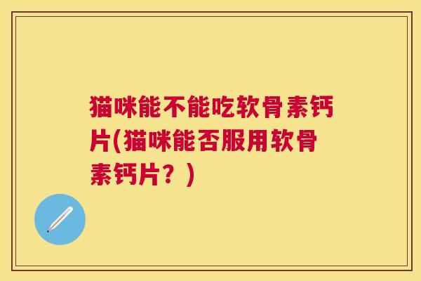 猫咪能不能吃软骨素钙片(猫咪能否服用软骨素钙片?)