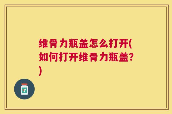 维骨力瓶盖怎么打开(如何打开维骨力瓶盖?)