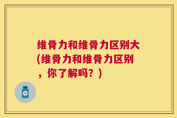 维骨力和维骨力区别大(维骨力和维骨力区别,你了解吗?)