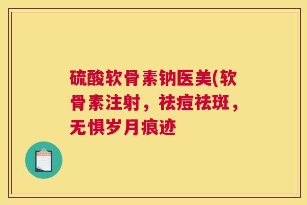 硫酸软骨素钠医美(软骨素注射，祛痘祛斑，无惧岁月痕迹