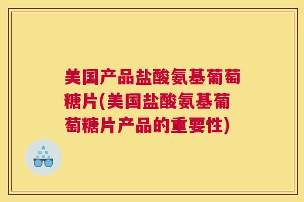 美国产品盐酸氨基葡萄糖片(美国盐酸氨基葡萄糖片产品的重要性)