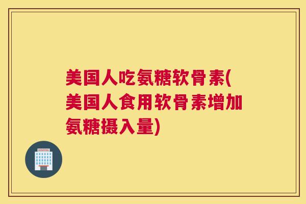 美国人吃氨糖软骨素(美国人食用软骨素增加氨糖摄入量)
